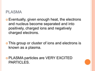 PLASMA
 Eventually, given enough heat, the electrons
 and nucleus become separated and into
 positively, charged ions and negatively
 charged electrons.

 This
     group or cluster of ions and electrons is
 known as a plasma.

 PLASMAparticles are VERY EXCITED
 PARTICLES.
 