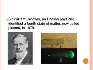  Sir
    William Crookes, an English physicist,
 identified a fourth state of matter, now called
 plasma, in 1879.
 