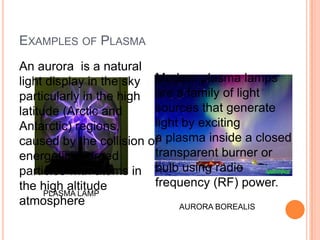 EXAMPLES OF PLASMA
An aurora is a natural
light display in the sky Modern plasma lamps
particularly in the high are a family of light
latitude (Arctic and     sources that generate
Antarctic) regions,      light by exciting
caused by the collision of plasma inside a closed
                         a
energetic charged        transparent burner or
particles with atoms in bulb using radio
the high altitude        frequency (RF) power.
      PLASMA LAMP
atmosphere                    AURORA BOREALIS
 