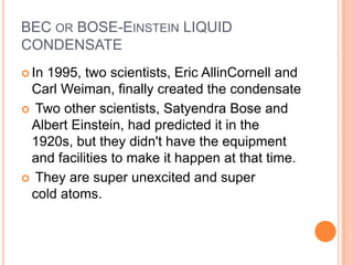 BEC OR BOSE-EINSTEIN LIQUID
CONDENSATE
 In
   1995, two scientists, Eric AllinCornell and
 Carl Weiman, finally created the condensate
 Two other scientists, Satyendra Bose and
 Albert Einstein, had predicted it in the
 1920s, but they didn't have the equipment
 and facilities to make it happen at that time.
 They are super unexcited and super
 cold atoms.
 