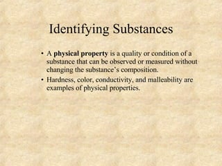 Identifying Substances A  physical property  is a quality or condition of a substance that can be observed or measured without changing the substance’s composition. Hardness, color, conductivity, and malleability are examples of physical properties.  