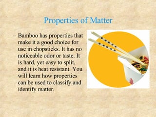 Properties of Matter Bamboo has properties that make it a good choice for use in chopsticks. It has no noticeable odor or taste. It is hard, yet easy to split, and it is heat resistant. You will learn how properties can be used to classify and identify matter. 