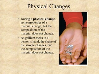 Physical Changes During a  physical change , some properties of a material change, but the composition of the material does not change. As gallium melts in a person’s hand, the shape of the sample changes, but the composition of the material does not change. 