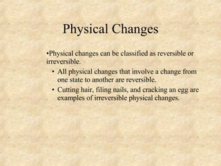 Physical Changes Physical changes can be classified as reversible or irreversible. All physical changes that involve a change from one state to another are reversible.  Cutting hair, filing nails, and cracking an egg are examples of irreversible physical changes. 