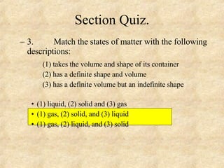 Section Quiz. 3. Match the states of matter with the following descriptions: (1) takes the volume and shape of its container  (2) has a definite shape and volume  (3) has a definite volume but an indefinite shape  (1) liquid, (2) solid and (3) gas (1) gas, (2) solid, and (3) liquid (1) gas, (2) liquid, and (3) solid 