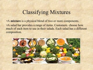 Classifying Mixtures A  mixture  is a physical blend of two or more components. A salad bar provides a range of items. Customers  choose how much of each item to use in their salads. Each salad has a different composition. 