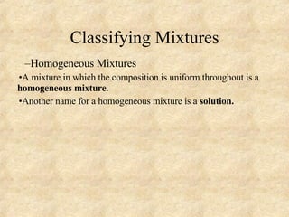 Classifying Mixtures Homogeneous Mixtures A mixture in which the composition is uniform throughout is a  homogeneous mixture. Another name for a homogeneous mixture is a  solution. 