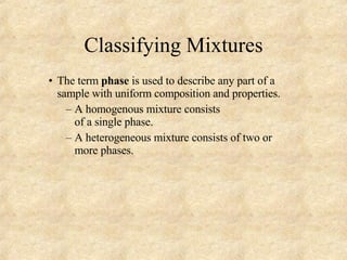Classifying Mixtures The term  phase  is used to describe any part of a sample with uniform composition and properties. A homogenous mixture consists  of a single phase.  A heterogeneous mixture consists of two or more phases.  