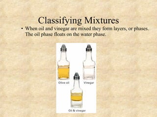 Classifying Mixtures When oil and vinegar are mixed they form layers, or phases. The oil phase floats on the water phase. 
