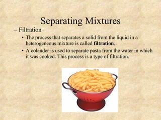 Separating Mixtures Filtration The process that separates a solid from the liquid in a heterogeneous mixture is called  filtration . A colander is used to separate pasta from the water in which it was cooked. This process is a type of filtration. 