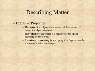 Describing Matter Extensive Properties The  mass  of an object is a measure of the amount of matter the object contains. The  volume  of an object is a measure of the space occupied by the object. An  extensive property  is a property that depends on the amount of matter in a sample. 