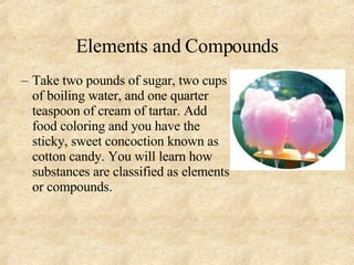 Elements and Compounds Take two pounds of sugar, two cups of boiling water, and one quarter teaspoon of cream of tartar. Add food coloring and you have the sticky, sweet concoction known as cotton candy. You will learn how substances are classified as elements or compounds. 