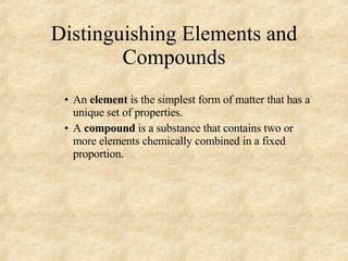 Distinguishing Elements and Compounds An  element  is the simplest form of matter that has a unique set of properties. A  compound  is a substance that contains two or more elements chemically combined in a fixed proportion. 