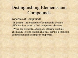 Distinguishing Elements and Compounds Properties of Compounds In general, the properties of compounds are quite different from those of their component elements. When the elements sodium and chlorine combine chemically to form sodium chloride, there is a change in composition and a change in properties. 