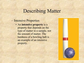Describing Matter Intensive Properties An  intensive property  is a property that depends on the type of matter in a sample, not the amount of matter. The hardness of a bowling ball is an example of an intensive property. 
