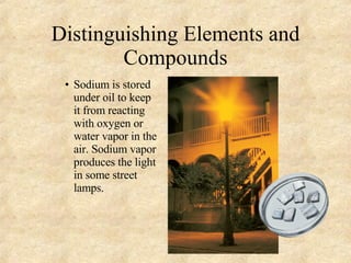 Distinguishing Elements and Compounds Sodium   is stored under oil to keep it from reacting with oxygen or water vapor in the air. Sodium vapor produces the light in some street lamps. 