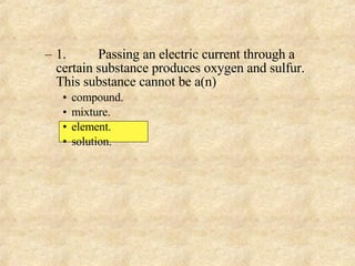 1. Passing an electric current through a certain substance produces oxygen and sulfur. This substance cannot be a(n) compound. mixture. element. solution. 