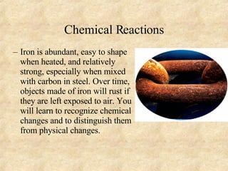 Chemical Reactions Iron is abundant, easy to shape when heated, and relatively strong, especially when mixed with carbon in steel. Over time, objects made of iron will rust if they are left exposed to air. You will learn to recognize chemical changes and to distinguish them from physical changes. 