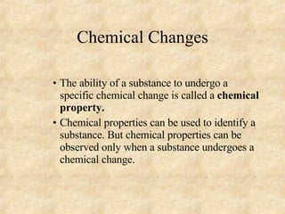 Chemical Changes The ability of a substance to undergo a specific chemical change is called a  chemical property. Chemical properties can be used to identify a substance. But chemical properties can be observed only when a substance undergoes a chemical change. 