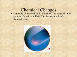 Chemical Changes A mixture of iron and sulfur is heated. The iron and sulfur react and form iron sulfide. This is an example of a chemical change. 
