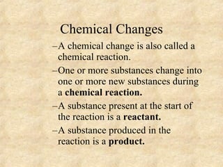 Chemical Changes A chemical change is also called a chemical reaction. One or more substances change into one or more new substances during a  chemical reaction. A substance present at the start of the reaction is a  reactant.   A substance produced in the reaction is a  product. 