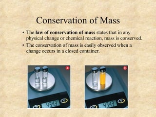 Conservation of Mass The  law of conservation of mass  states that in any physical change or chemical reaction, mass is conserved. The conservation of mass is easily observed when a change occurs in a closed container. 