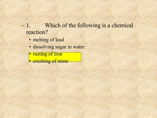1. Which of the following is a chemical reaction? melting of lead dissolving sugar in water rusting of iron crushing of stone 