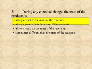 3. During any chemical change, the mass of the products is always equal to the mass of the reactants. always greater than the mass of the reactants. always less than the mass of the reactants. sometimes different than the mass of the reactants. 