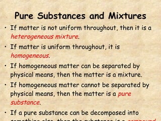 Pure Substances and Mixtures If matter is not uniform throughout, then it is a  heterogeneous mixture . If matter is uniform throughout, it is  homogeneous . If homogeneous matter can be separated by physical means, then the matter is a mixture. If homogeneous matter cannot be separated by physical means, then the matter is a  pure substance . If a pure substance can be decomposed into something else, then the substance is a  compound . 
