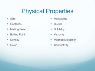 Physical Properties
 Size                 Malleability
 Hardness             Ductile
 Melting Point        Solubility
 Boiling Point        Viscosity
 Density              Magnetic Attraction
 Color                Conductivity
 
