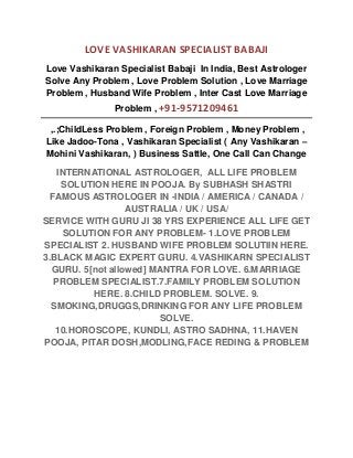LOVE VASHIKARAN SPECIALIST BABAJI
Love Vashikaran Specialist Babaji In India, Best Astrologer
Solve Any Problem , Love Problem Solution , Love Marriage
Problem , Husband Wife Problem , Inter Cast Love Marriage
Problem , +91-9571209461
,.;ChildLess Problem , Foreign Problem , Money Problem ,
Like Jadoo-Tona , Vashikaran Specialist ( Any Vashikaran –
Mohini Vashikaran, ) Business Sattle, One Call Can Change
INTERNATIONAL ASTROLOGER, ALL LIFE PROBLEM
SOLUTION HERE IN POOJA. By SUBHASH SHASTRI
FAMOUS ASTROLOGER IN -INDIA / AMERICA / CANADA /
AUSTRALIA / UK / USA/
SERVICE WITH GURU JI 38 YRS EXPERIENCE ALL LIFE GET
SOLUTION FOR ANY PROBLEM- 1.LOVE PROBLEM
SPECIALIST 2. HUSBAND WIFE PROBLEM SOLUTIIN HERE.
3.BLACK MAGIC EXPERT GURU. 4.VASHIKARN SPECIALIST
GURU. 5[not allowed] MANTRA FOR LOVE. 6.MARRIAGE
PROBLEM SPECIALIST.7.FAMILY PROBLEM SOLUTION
HERE. 8.CHILD PROBLEM. SOLVE. 9.
SMOKING,DRUGGS,DRINKING FOR ANY LIFE PROBLEM
SOLVE.
10.HOROSCOPE, KUNDLI, ASTRO SADHNA, 11.HAVEN
POOJA, PITAR DOSH,MODLING,FACE REDING & PROBLEM
 