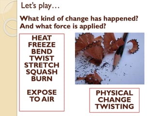 Let’s play…
What kind of change has happened?
And what force is applied?
PHYSICAL
CHANGE
TWISTING
HEAT
FREEZE
BEND
TWIST
STRETCH
SQUASH
BURN
EXPOSE
TO AIR
 