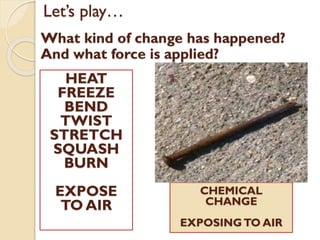 Let’s play…
What kind of change has happened?
And what force is applied?
HEAT
FREEZE
BEND
TWIST
STRETCH
SQUASH
BURN
EXPOSE
TO AIR
CHEMICAL
CHANGE
EXPOSINGTO AIR
 