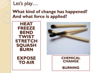 Let’s play…
What kind of change has happened?
And what force is applied?
HEAT
FREEZE
BEND
TWIST
STRETCH
SQUASH
BURN
EXPOSE
TO AIR
CHEMICAL
CHANGE
BURNING
 