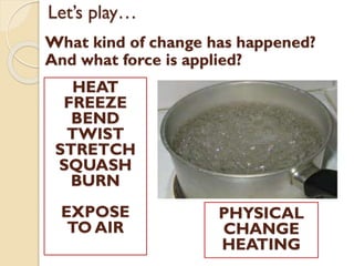 Let’s play…
What kind of change has happened?
And what force is applied?
HEAT
FREEZE
BEND
TWIST
STRETCH
SQUASH
BURN
EXPOSE
TO AIR
PHYSICAL
CHANGE
HEATING
 