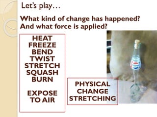 Let’s play…
What kind of change has happened?
And what force is applied?
HEAT
FREEZE
BEND
TWIST
STRETCH
SQUASH
BURN
EXPOSE
TO AIR
PHYSICAL
CHANGE
STRETCHING
 