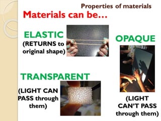 Properties of materials
Materials can be…
ELASTIC
(RETURNS to its
original shape)
TRANSPARENT
(LIGHT CAN
PASS through
them)
OPAQUE
(LIGHT
CAN’T PASS
through them)
 