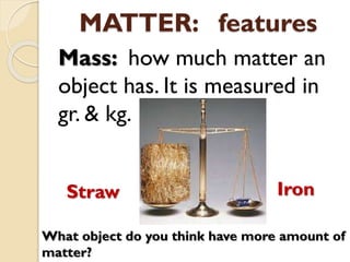 MATTER: features
Mass: how much matter an
object has. It is measured in
gr. & kg.
What object do you think have more amount of
matter?
Straw Iron
 