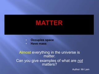 • Occupies space 
• Have mass 
Almost everything in the universe is 
matter. 
Can you give examples of what are not 
matters? 
Author: Mr Lam 
 