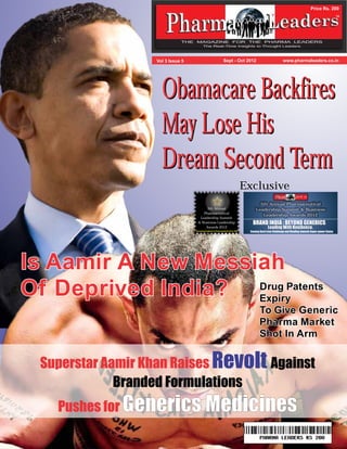 Price Rs. 200 
TM 
Vol 3 Issue 5 Sept - Oct 2012 www.pharmaleaders.co.in 
Obamacare Backfires 
May Lose His 
Dream Second Term 
Exclusive 
5th Annual Pharmaceutical 
Leadership Summit & Business 
Leadership Awards 2012 
BRAND INDIA : BEYOND GENERICS 
Leading With Resilience. 
Coming Back from Challenge and Heading towards Super-power Status 
5th Annual 
Pharmaceutical 
Leadership Summit 
& Business Leadership 
Awards 2012 
Honouring Excellence In Pharmaceuticals Since 1999 
Is Aamir A New Messiah 
Of Deprived India? 
Drug Patents 
Expiry 
To Give Generic 
Pharma Market 
Shot In Arm 
Superstar Aamir Khan Raises 
Pushes for 
Against 
Revolt 
Branded Formulations 
Generics Medicines 
 