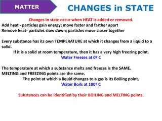 MATTER CHANGES in STATE 
Changes in state occur when HEAT is added or removed. 
Add heat - particles gain energy; move faster and farther apart 
Remove heat- particles slow down; particles move closer together 
Every substance has its own TEMPERATURE at which it changes from a liquid to a 
solid. 
If it is a solid at room temperature, then it has a very high freezing point. 
Water Freezes at 0º C 
The temperature at which a substance melts and freezes is the SAME. 
MELTING and FREEZING points are the same. 
The point at which a liquid changes to a gas is its Boiling point. 
Water Boils at 100º C 
Substances can be identified by their BOILING and MELTING points. 
 