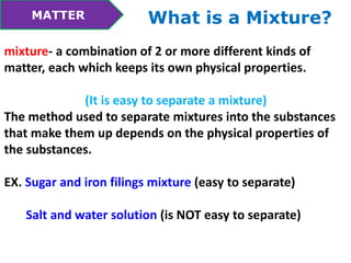 MATTER What is a Mixture? 
mixture- a combination of 2 or more different kinds of 
matter, each which keeps its own physical properties. 
(It is easy to separate a mixture) 
The method used to separate mixtures into the substances 
that make them up depends on the physical properties of 
the substances. 
EX. Sugar and iron filings mixture (easy to separate) 
Salt and water solution (is NOT easy to separate) 
 