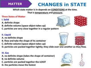MATTER CHANGES in STATE 
Which state matter is in depends on CONDITIONS at the time. 
That is temperature and pressure. 
Three States of Matter 
I. Solid 
A. definite shape 
B. definite volume (space object takes up) 
C. particles are very close together in a regular pattern 
II. Liquid 
A. no definite shape 
B. flow and take the shape of its container 
C. definite volume (space object takes up) 
D. particles are packed together tightly; they slide over one another as they flow. 
III. Gas 
A. no definite shape (takes the shape of container) 
B. no definite volume 
C. particles are packed together the LEAST 
D. the particles move the fastest 
 