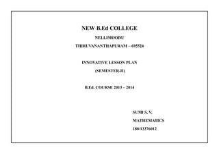 NEW B.Ed COLLEGE 
NELLIMOODU 
THIRUVANANTHAPURAM – 695524 
INNOVATIVE LESSON PLAN 
(SEMESTER-II) 
B.Ed. COURSE 2013 – 2014 
SUMI S. V. 
MATHEMATICS 
180/13376012 
 