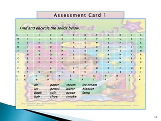 As s e s sment Ca rd 1 
Find and encircle the solids below. 
E J J X K K O P G O I S 
W T L A S I A V Y C K T 
B L K H J P O W E H O E 
M I O W E S B C E H I A 
F C O R H L R N A S V M 
I N B O A E O I R M Y R 
C E E N A C R V K M B L 
E P K M E I S L A M P C 
C E L A E K O M S O M E 
T T N D J R C F L B O I 
L B E U R E T A W W P J 
Z X W O S R A I R Y G N 
air paper steam ice cream 
ice pencil water blanket 
book salt ocean lamp 
hair shoe smoke 
10 
 