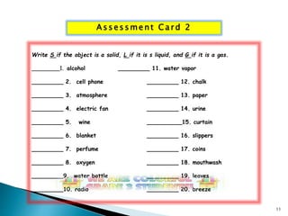 As s e s sment Ca rd 2 
Write S if the object is a solid, L if it is s liquid, and G if it is a gas. 
________1. alcohol _________ 11. water vapor 
_________ 2. cell phone _________ 12. chalk 
_________ 3. atmosphere _________ 13. paper 
_________ 4. electric fan _________ 14. urine 
_________ 5. wine __________15. curtain 
_________ 6. blanket _________ 16. slippers 
_________ 7. perfume _________ 17. coins 
_________ 8. oxygen _________ 18. mouthwash 
_________9. water bottle _________ 19. leaves 
_________10. radio _________ 20. breeze 
11 
 