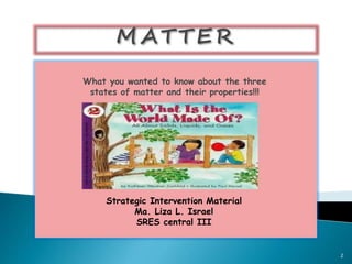 What you wanted to know about the three 
states of matter and their properties!!! 
Strategic Intervention Material 
Ma. Liza L. Israel 
SRES central III 
2 
 