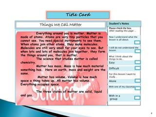 Title Card 
Things We Call Matter 
Everything around you is matter. Matter is 
made of atoms. Atoms are very tiny particles that you 
cannot see. You need special instruments to see them. 
When atoms join other atoms, they make molecules. 
Molecules are still very small for your eyes to see. But 
when lots and lots of molecules join together, they form 
the things around you, that is matter. 
The science that studies matter is called 
chemistry. 
Matter has mass. Mass is how much material 
something has. Here on earth, mass and weight are the 
same. 
Matter has volume. Volume is how much 
space a thing takes up. All matter has volume. 
Everything occupies space. 
The three states of matter are solid, liquid 
and gas. 
Student’s Notes 
Please check the box. 
After reading this page…. 
Now I understand what the 
lesson is all about. 
I still do not understand the 
lesson. 
What I think about the 
things to do… 
Easy 
Difficult 
For this lesson I want to 
study… 
Alone 
With one of my classmate 
With in a 
group 
4 
 