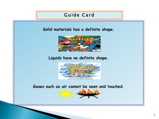 Gu ide Ca rd 
Solid materials has a definite shape. 
Liquids have no definite shape. 
Gases such as air cannot be seen and touched. 
5 
 