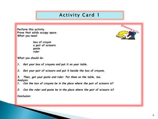 Ac t i v i t y Ca rd 1 
Perform this activity. 
Prove that solids occupy space. 
What you need: 
box of crayon 
a pair of scissors 
paste 
ruler 
What you should do: 
1. Get your box of crayons and put it on your table. 
2. Get your pair of scissors and put it beside the box of crayons. 
3. Then, get your paste and ruler. Put them on the table, too. 
Analysis: 
1. Can the box of crayons be in the place where the pair of scissors is? 
2. Can the ruler and paste be in the place where the pair of scissors is? 
Conclusion: 
6 
 